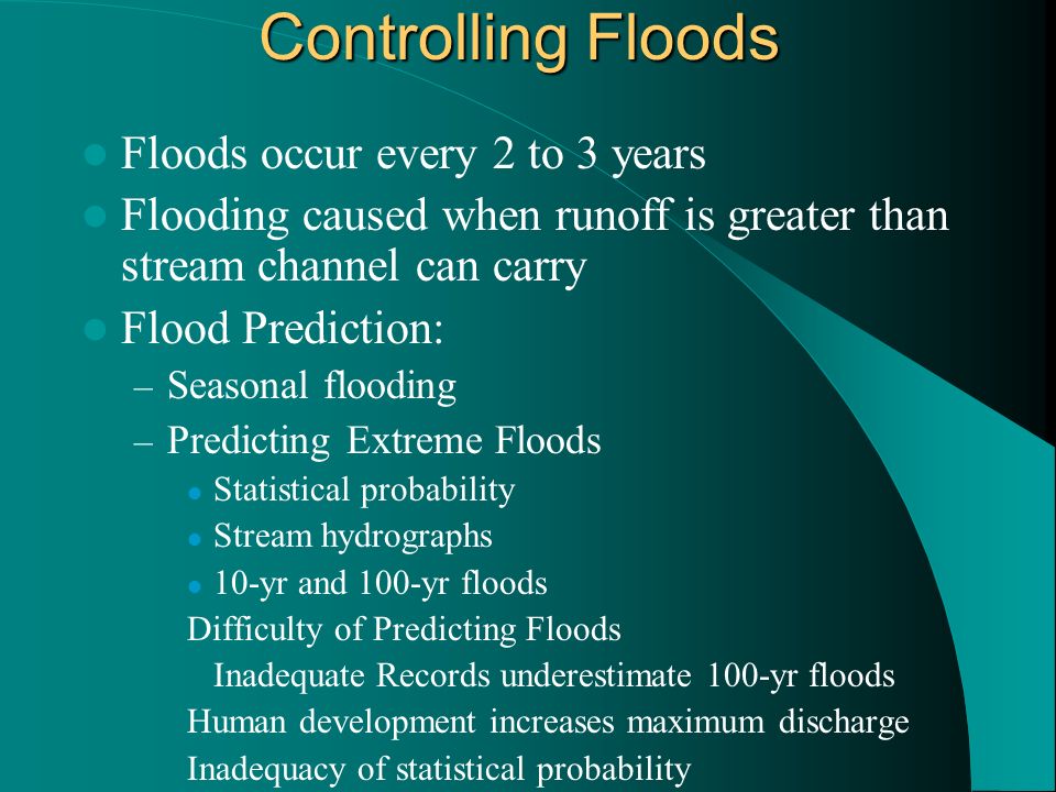 Controlling Floods Floods occur every 2 to 3 years Flooding caused when runoff is greater than stream channel can carry Flood Prediction: – Seasonal flooding – Predicting Extreme Floods Statistical probability Stream hydrographs 10-yr and 100-yr floods Difficulty of Predicting Floods Inadequate Records underestimate 100-yr floods Human development increases maximum discharge Inadequacy of statistical probability