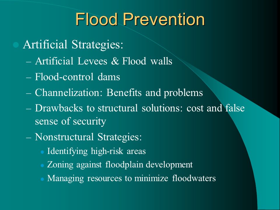 Flood Prevention Artificial Strategies: – Artificial Levees & Flood walls – Flood-control dams – Channelization: Benefits and problems – Drawbacks to structural solutions: cost and false sense of security – Nonstructural Strategies: Identifying high-risk areas Zoning against floodplain development Managing resources to minimize floodwaters