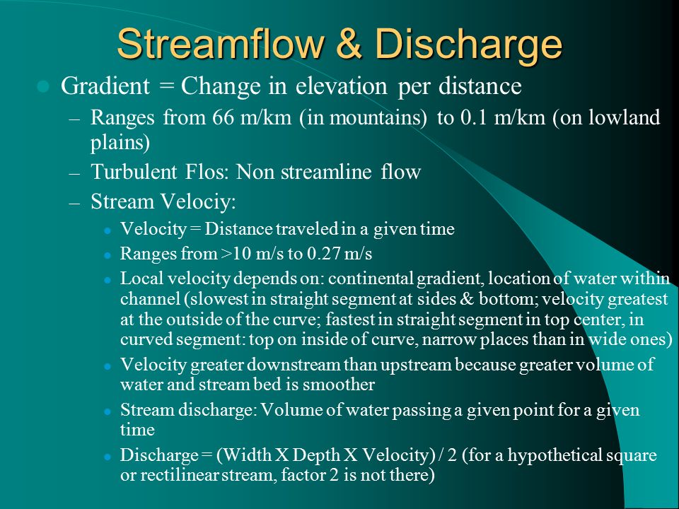 Streamflow & Discharge Gradient = Change in elevation per distance – Ranges from 66 m/km (in mountains) to 0.1 m/km (on lowland plains) – Turbulent Flos: Non streamline flow – Stream Velociy: Velocity = Distance traveled in a given time Ranges from >10 m/s to 0.27 m/s Local velocity depends on: continental gradient, location of water within channel (slowest in straight segment at sides & bottom; velocity greatest at the outside of the curve; fastest in straight segment in top center, in curved segment: top on inside of curve, narrow places than in wide ones) Velocity greater downstream than upstream because greater volume of water and stream bed is smoother Stream discharge: Volume of water passing a given point for a given time Discharge = (Width X Depth X Velocity) / 2 (for a hypothetical square or rectilinear stream, factor 2 is not there)