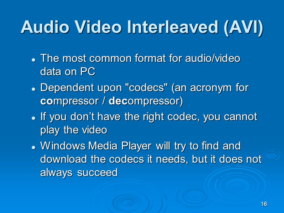 16 The most common format for audio/video data on PC The most common format for audio/video data on PC Dependent upon codecs (an acronym for compressor / decompressor) Dependent upon codecs (an acronym for compressor / decompressor) If you don’t have the right codec, you cannot play the video If you don’t have the right codec, you cannot play the video Windows Media Player will try to find and download the codecs it needs, but it does not always succeed Windows Media Player will try to find and download the codecs it needs, but it does not always succeed Audio Video Interleaved (AVI)