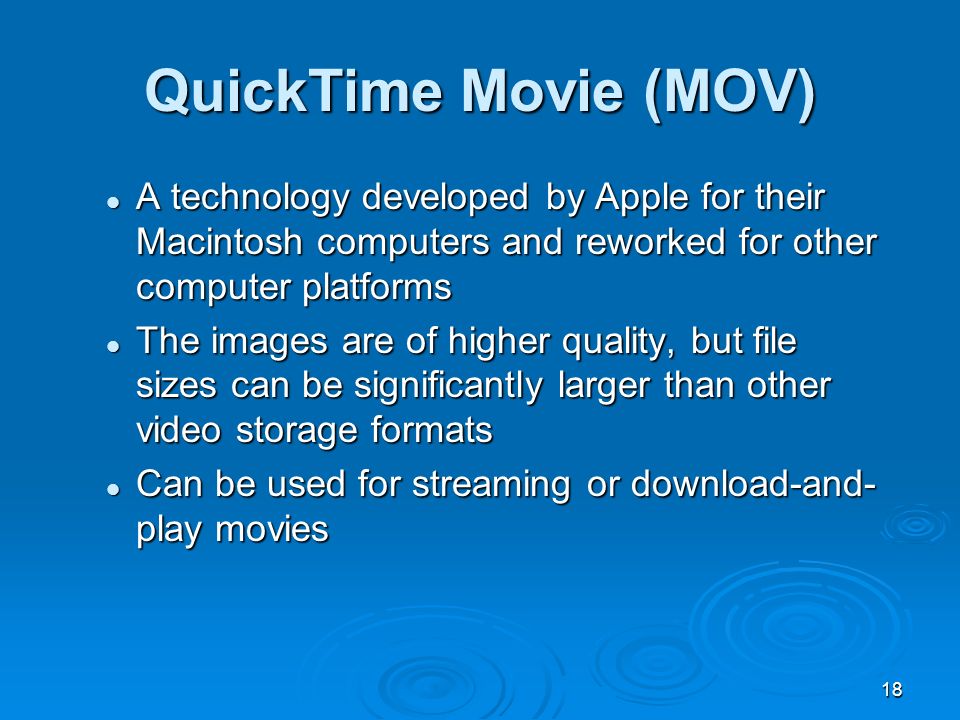 18 A technology developed by Apple for their Macintosh computers and reworked for other computer platforms A technology developed by Apple for their Macintosh computers and reworked for other computer platforms The images are of higher quality, but file sizes can be significantly larger than other video storage formats The images are of higher quality, but file sizes can be significantly larger than other video storage formats Can be used for streaming or download-and- play movies Can be used for streaming or download-and- play movies QuickTime Movie (MOV)
