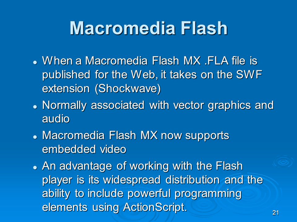 21 When a Macromedia Flash MX.FLA file is published for the Web, it takes on the SWF extension (Shockwave) When a Macromedia Flash MX.FLA file is published for the Web, it takes on the SWF extension (Shockwave) Normally associated with vector graphics and audio Normally associated with vector graphics and audio Macromedia Flash MX now supports embedded video Macromedia Flash MX now supports embedded video An advantage of working with the Flash player is its widespread distribution and the ability to include powerful programming elements using ActionScript.