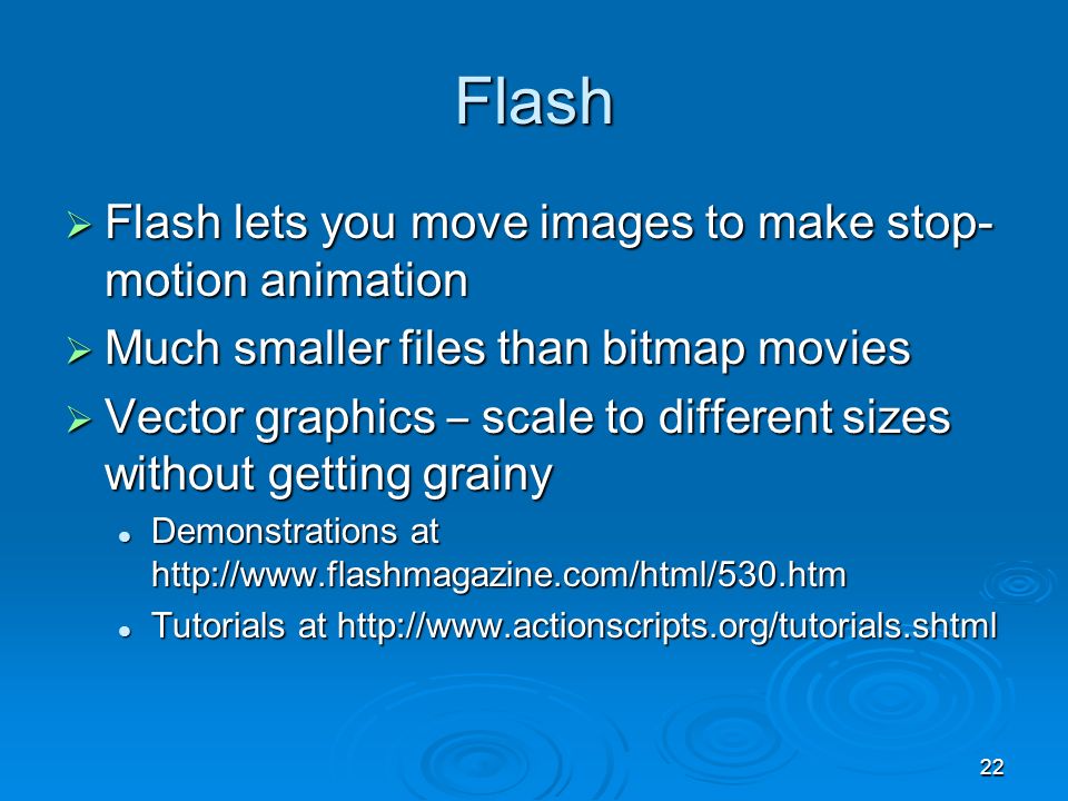22 Flash  Flash lets you move images to make stop- motion animation  Much smaller files than bitmap movies  Vector graphics – scale to different sizes without getting grainy Demonstrations at   Demonstrations at   Tutorials at   Tutorials at