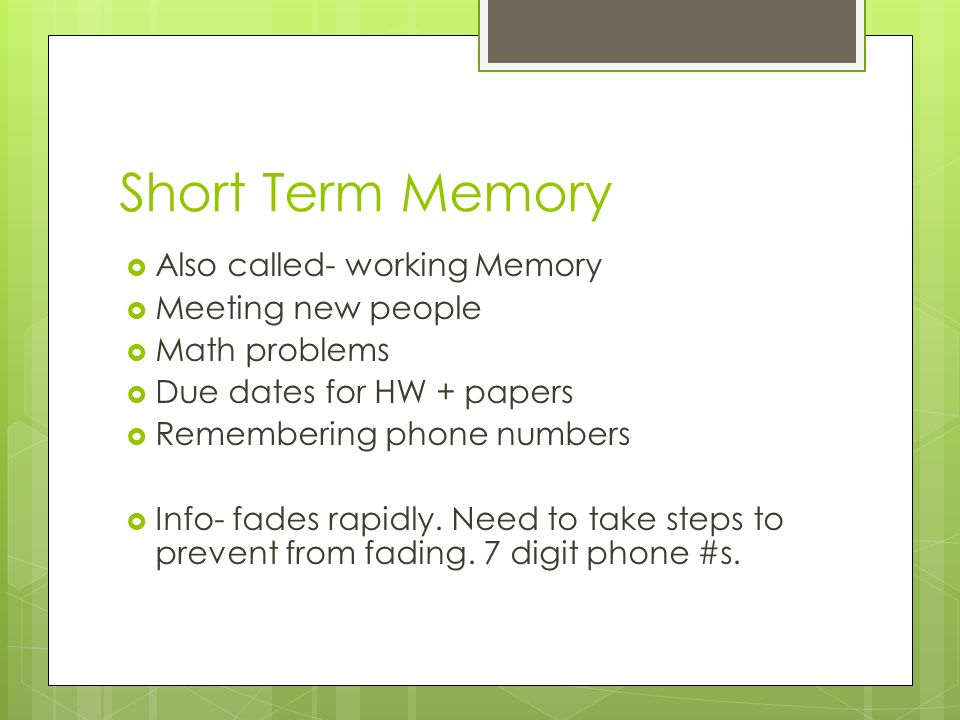 Short Term Memory  Also called- working Memory  Meeting new people  Math problems  Due dates for HW + papers  Remembering phone numbers  Info- fades rapidly.