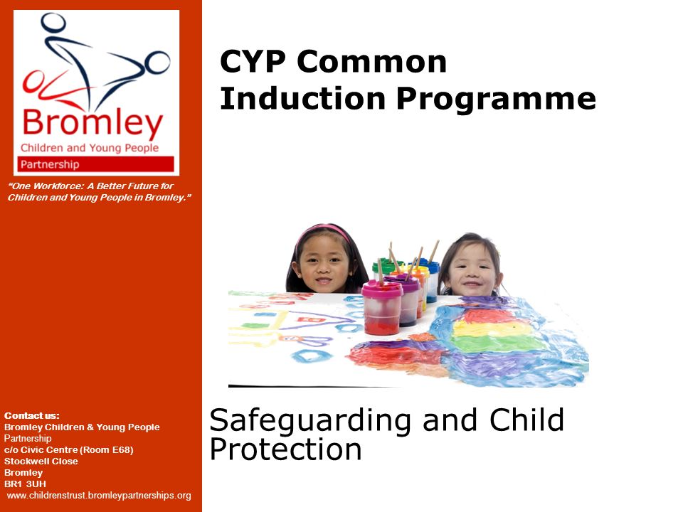 One Workforce: A Better Future for Children and Young People in Bromley. Contact us: Bromley Children & Young People Partnership c/o Civic Centre (Room E68) Stockwell Close Bromley BR1 3UH   CYP Common Induction Programme Safeguarding and Child Protection