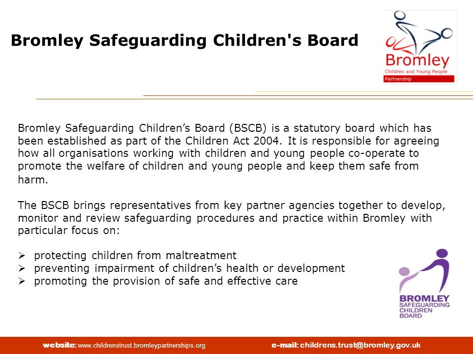 website:   Bromley Safeguarding Children s Board Bromley Safeguarding Children’s Board (BSCB) is a statutory board which has been established as part of the Children Act 2004.