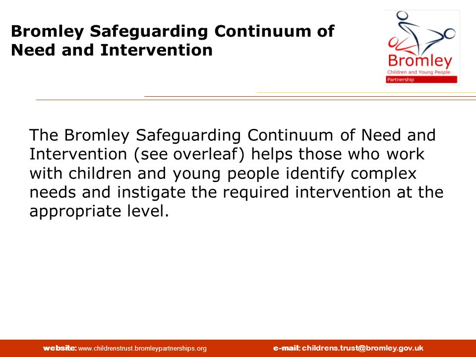 website:   Bromley Safeguarding Continuum of Need and Intervention The Bromley Safeguarding Continuum of Need and Intervention (see overleaf) helps those who work with children and young people identify complex needs and instigate the required intervention at the appropriate level.