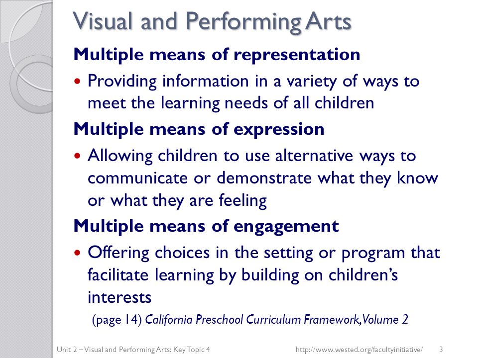 Visual and Performing Arts Multiple means of representation Providing information in a variety of ways to meet the learning needs of all children Multiple means of expression Allowing children to use alternative ways to communicate or demonstrate what they know or what they are feeling Multiple means of engagement Offering choices in the setting or program that facilitate learning by building on children’s interests (page 14) California Preschool Curriculum Framework, Volume 2 Unit 2 – Visual and Performing Arts: Key Topic 4   3