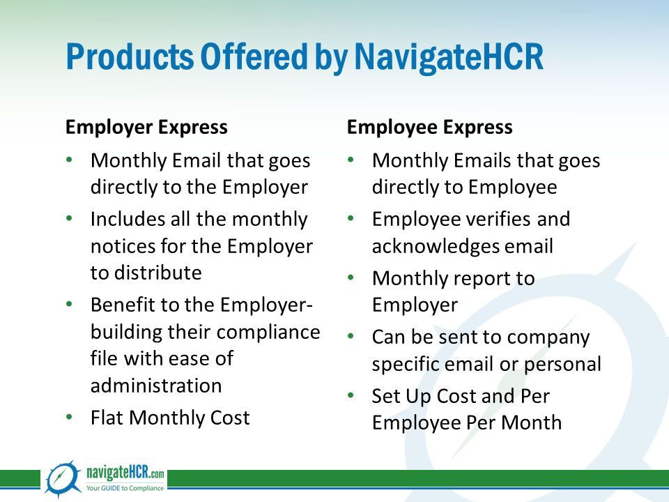 Products Offered by NavigateHCR Employer Express Monthly  that goes directly to the Employer Includes all the monthly notices for the Employer to distribute Benefit to the Employer- building their compliance file with ease of administration Flat Monthly Cost Employee Express Monthly  s that goes directly to Employee Employee verifies and acknowledges  Monthly report to Employer Can be sent to company specific  or personal Set Up Cost and Per Employee Per Month