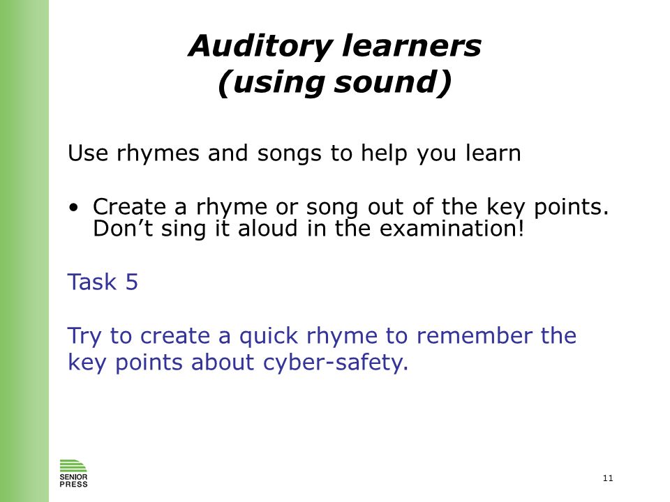 11 Auditory learners (using sound) Use rhymes and songs to help you learn Create a rhyme or song out of the key points.