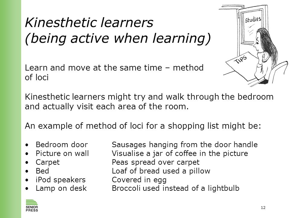12 Kinesthetic learners (being active when learning) Learn and move at the same time – method of loci Kinesthetic learners might try and walk through the bedroom and actually visit each area of the room.