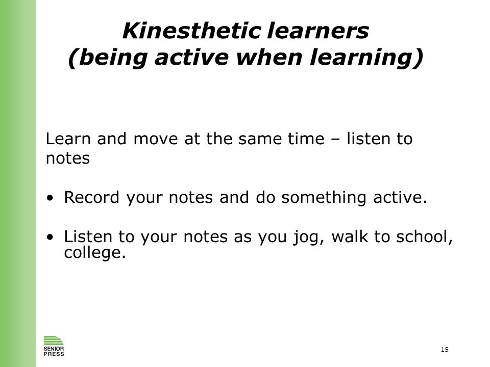 15 Kinesthetic learners (being active when learning) Learn and move at the same time – listen to notes Record your notes and do something active.