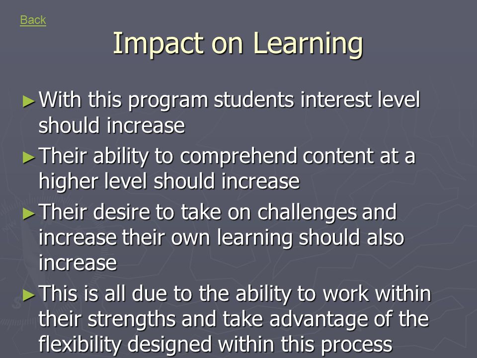 Impact on Learning ► With this program students interest level should increase ► Their ability to comprehend content at a higher level should increase ► Their desire to take on challenges and increase their own learning should also increase ► This is all due to the ability to work within their strengths and take advantage of the flexibility designed within this process Back