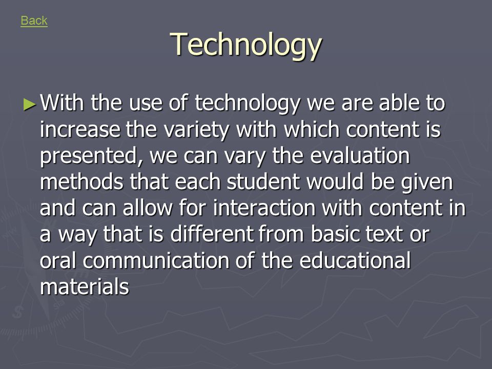 Technology ► With the use of technology we are able to increase the variety with which content is presented, we can vary the evaluation methods that each student would be given and can allow for interaction with content in a way that is different from basic text or oral communication of the educational materials Back