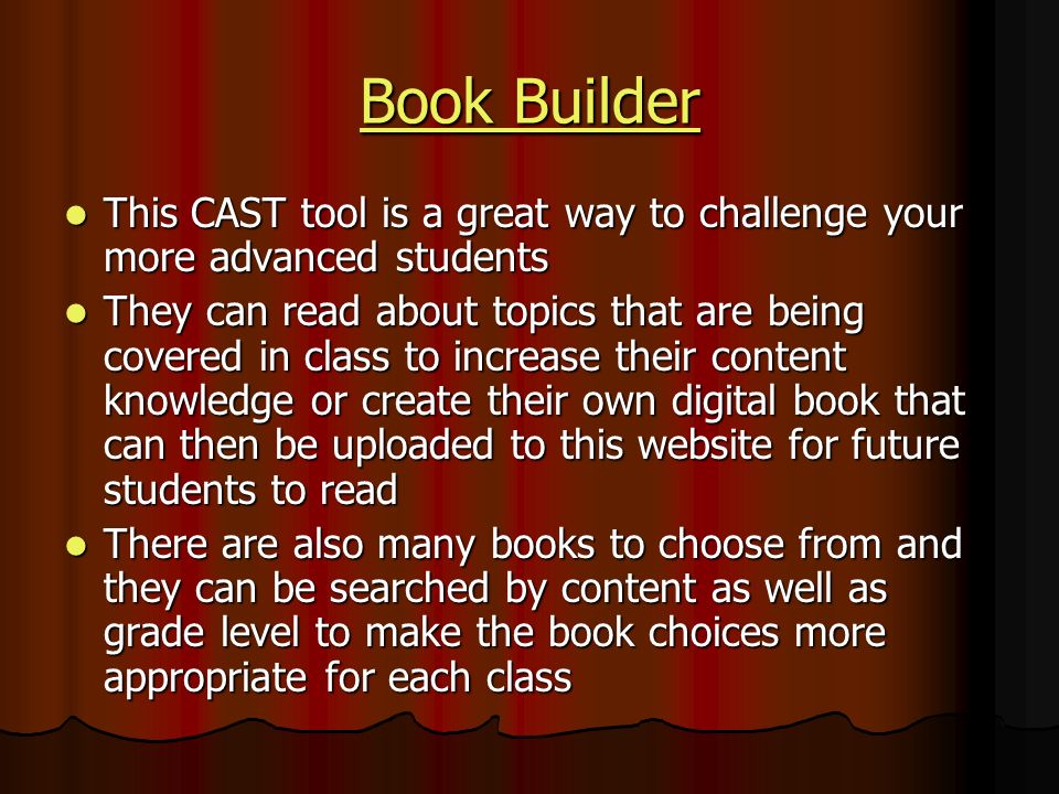 Book Builder Book Builder This CAST tool is a great way to challenge your more advanced students This CAST tool is a great way to challenge your more advanced students They can read about topics that are being covered in class to increase their content knowledge or create their own digital book that can then be uploaded to this website for future students to read They can read about topics that are being covered in class to increase their content knowledge or create their own digital book that can then be uploaded to this website for future students to read There are also many books to choose from and they can be searched by content as well as grade level to make the book choices more appropriate for each class There are also many books to choose from and they can be searched by content as well as grade level to make the book choices more appropriate for each class