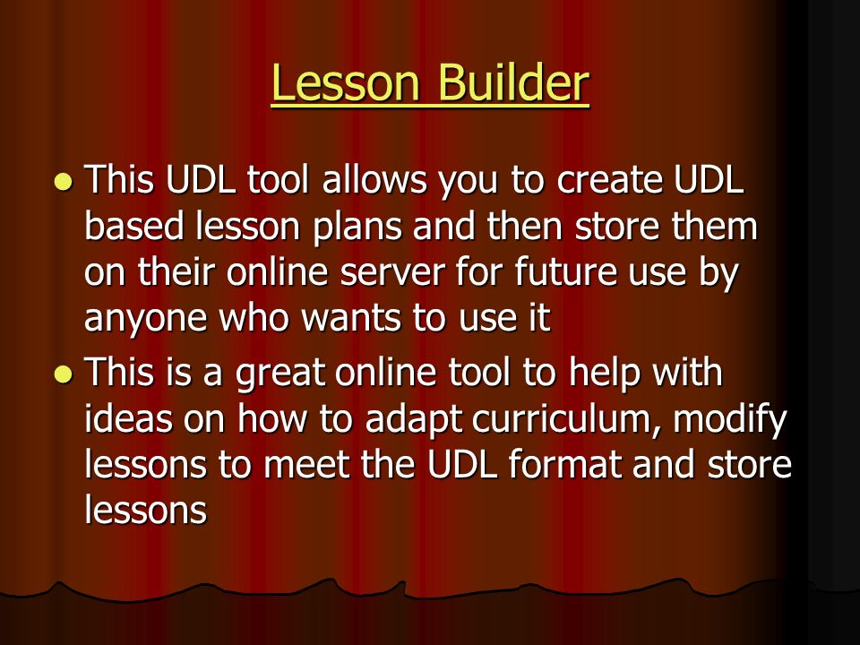 Lesson Builder Lesson Builder This UDL tool allows you to create UDL based lesson plans and then store them on their online server for future use by anyone who wants to use it This UDL tool allows you to create UDL based lesson plans and then store them on their online server for future use by anyone who wants to use it This is a great online tool to help with ideas on how to adapt curriculum, modify lessons to meet the UDL format and store lessons This is a great online tool to help with ideas on how to adapt curriculum, modify lessons to meet the UDL format and store lessons