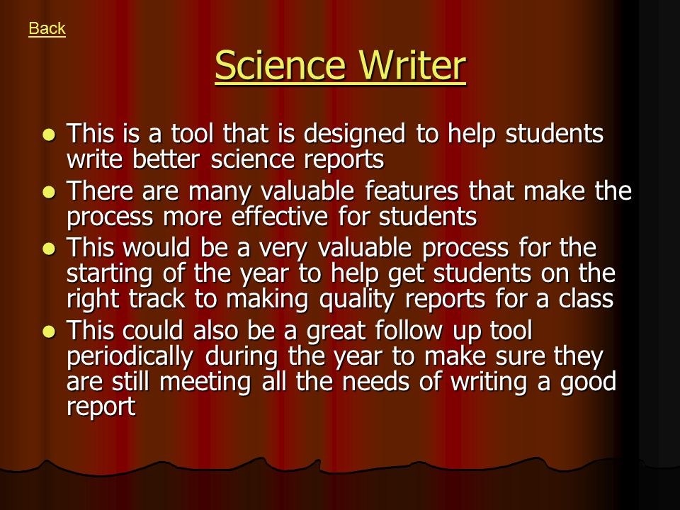 Science Writer Science Writer This is a tool that is designed to help students write better science reports This is a tool that is designed to help students write better science reports There are many valuable features that make the process more effective for students There are many valuable features that make the process more effective for students This would be a very valuable process for the starting of the year to help get students on the right track to making quality reports for a class This would be a very valuable process for the starting of the year to help get students on the right track to making quality reports for a class This could also be a great follow up tool periodically during the year to make sure they are still meeting all the needs of writing a good report This could also be a great follow up tool periodically during the year to make sure they are still meeting all the needs of writing a good report Back
