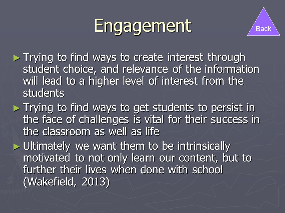 Engagement ► Trying to find ways to create interest through student choice, and relevance of the information will lead to a higher level of interest from the students ► Trying to find ways to get students to persist in the face of challenges is vital for their success in the classroom as well as life ► Ultimately we want them to be intrinsically motivated to not only learn our content, but to further their lives when done with school (Wakefield, 2013) Back
