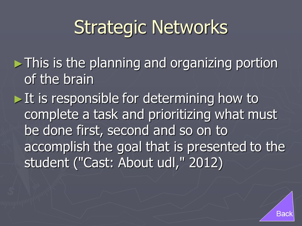 Strategic Networks ► This is the planning and organizing portion of the brain ► It is responsible for determining how to complete a task and prioritizing what must be done first, second and so on to accomplish the goal that is presented to the student ( Cast: About udl, 2012) Back