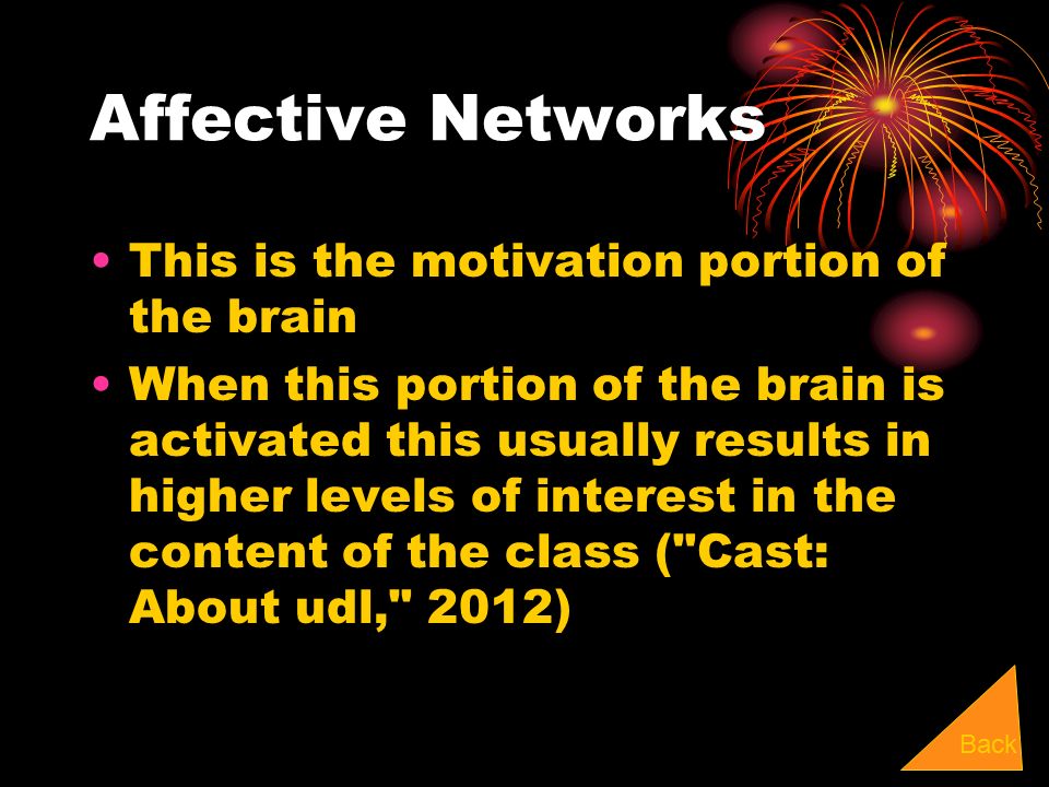Affective Networks This is the motivation portion of the brain When this portion of the brain is activated this usually results in higher levels of interest in the content of the class ( Cast: About udl, 2012) Back