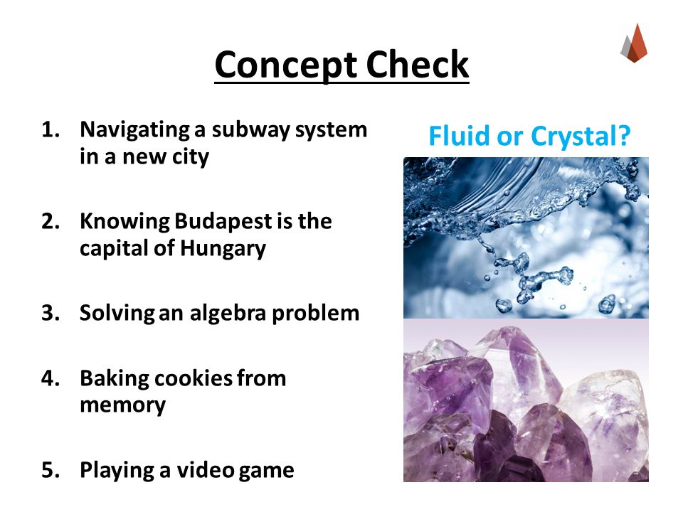 Concept Check 1.Navigating a subway system in a new city 2.Knowing Budapest is the capital of Hungary 3.Solving an algebra problem 4.Baking cookies from memory 5.Playing a video game Fluid or Crystal