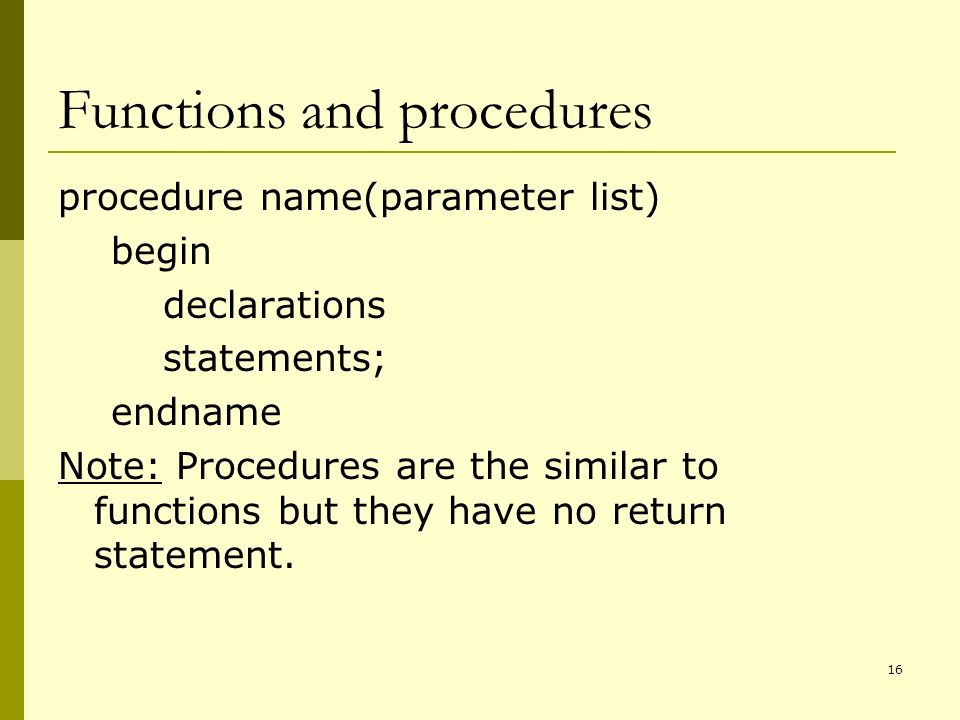 16 Functions and procedures procedure name(parameter list) begin declarations statements; endname Note: Procedures are the similar to functions but they have no return statement.