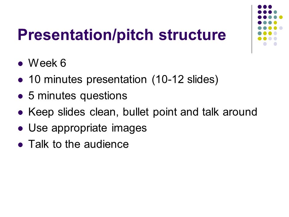 Presentation/pitch structure Week 6 10 minutes presentation (10-12 slides) 5 minutes questions Keep slides clean, bullet point and talk around Use appropriate images Talk to the audience