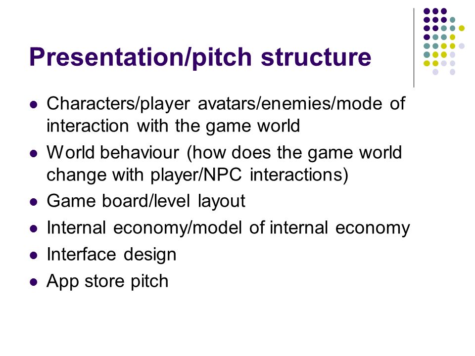 Presentation/pitch structure Characters/player avatars/enemies/mode of interaction with the game world World behaviour (how does the game world change with player/NPC interactions) Game board/level layout Internal economy/model of internal economy Interface design App store pitch