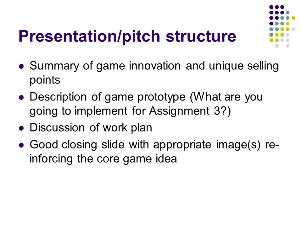 Presentation/pitch structure Summary of game innovation and unique selling points Description of game prototype (What are you going to implement for Assignment 3 ) Discussion of work plan Good closing slide with appropriate image(s) re- inforcing the core game idea
