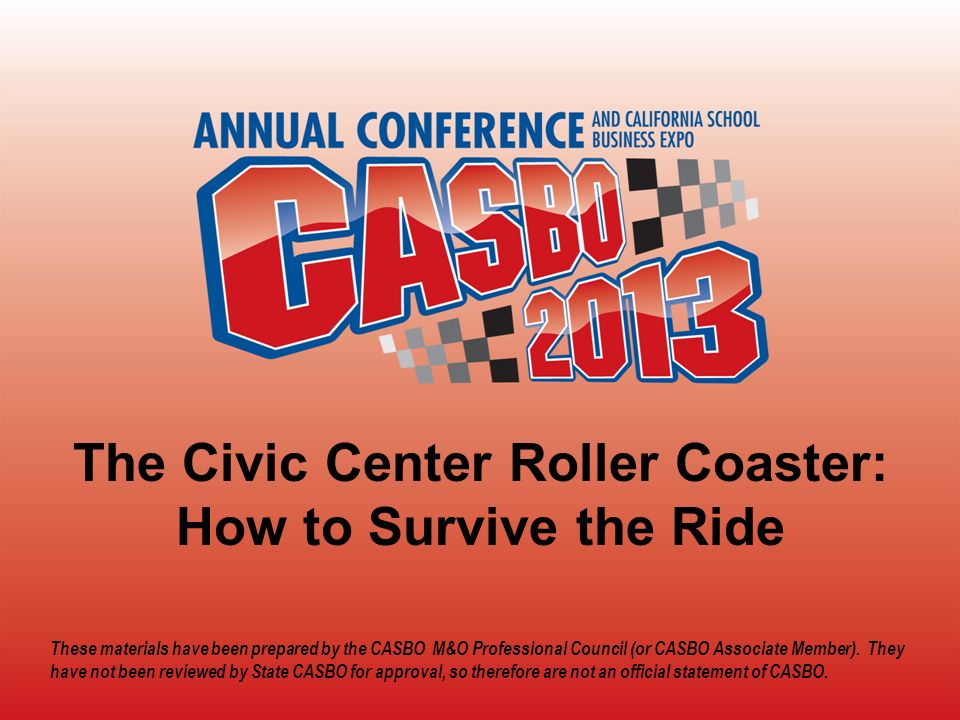 2013 CASBO ANNUAL CONFERENCE & SCHOOL BUSINESS EXPO The Civic Center Roller Coaster: How to Survive the Ride These materials have been prepared by the CASBO M&O Professional Council (or CASBO Associate Member).