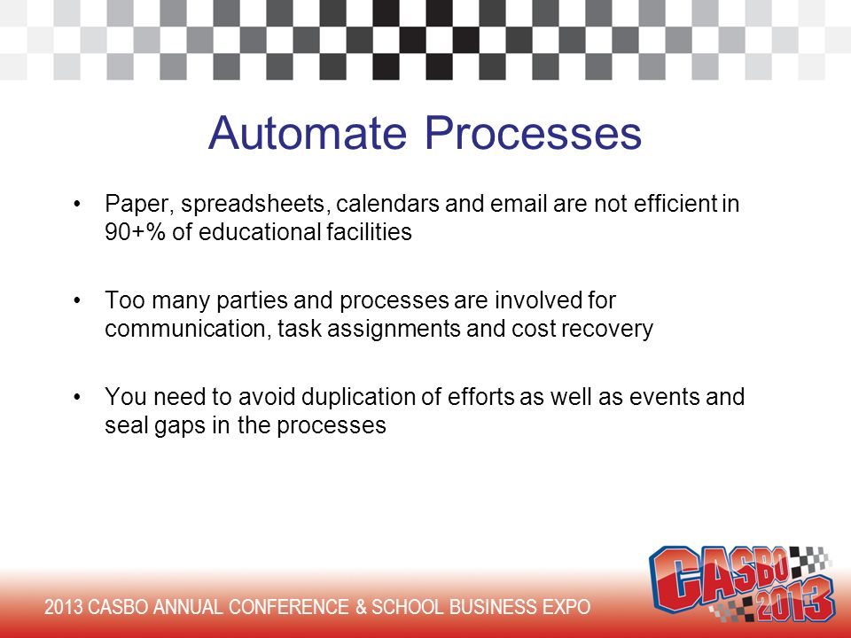 2013 CASBO ANNUAL CONFERENCE & SCHOOL BUSINESS EXPO Automate Processes Paper, spreadsheets, calendars and  are not efficient in 90+% of educational facilities Too many parties and processes are involved for communication, task assignments and cost recovery You need to avoid duplication of efforts as well as events and seal gaps in the processes