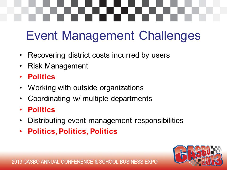 2013 CASBO ANNUAL CONFERENCE & SCHOOL BUSINESS EXPO Event Management Challenges Recovering district costs incurred by users Risk Management Politics Working with outside organizations Coordinating w/ multiple departments Politics Distributing event management responsibilities Politics, Politics, Politics
