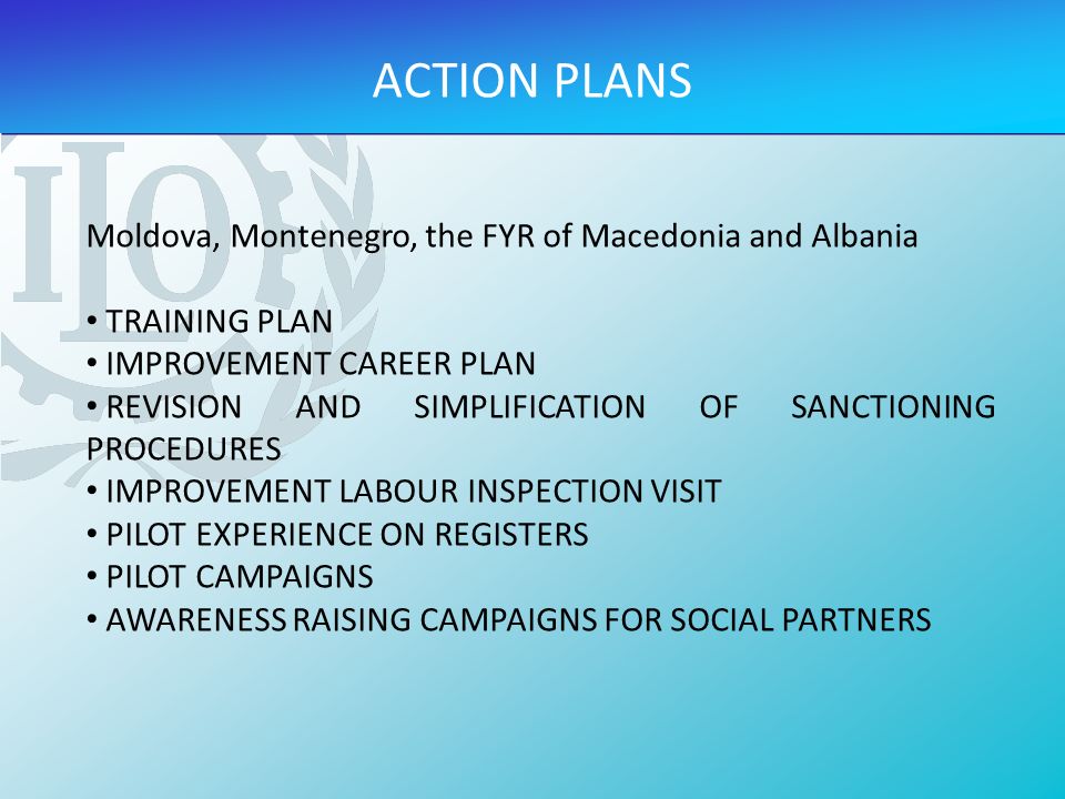 Moldova, Montenegro, the FYR of Macedonia and Albania TRAINING PLAN IMPROVEMENT CAREER PLAN REVISION AND SIMPLIFICATION OF SANCTIONING PROCEDURES IMPROVEMENT LABOUR INSPECTION VISIT PILOT EXPERIENCE ON REGISTERS PILOT CAMPAIGNS AWARENESS RAISING CAMPAIGNS FOR SOCIAL PARTNERS ACTION PLANS
