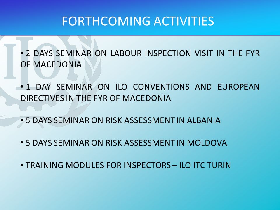 FORTHCOMING ACTIVITIES 2 DAYS SEMINAR ON LABOUR INSPECTION VISIT IN THE FYR OF MACEDONIA 1 DAY SEMINAR ON ILO CONVENTIONS AND EUROPEAN DIRECTIVES IN THE FYR OF MACEDONIA 5 DAYS SEMINAR ON RISK ASSESSMENT IN ALBANIA 5 DAYS SEMINAR ON RISK ASSESSMENT IN MOLDOVA TRAINING MODULES FOR INSPECTORS – ILO ITC TURIN