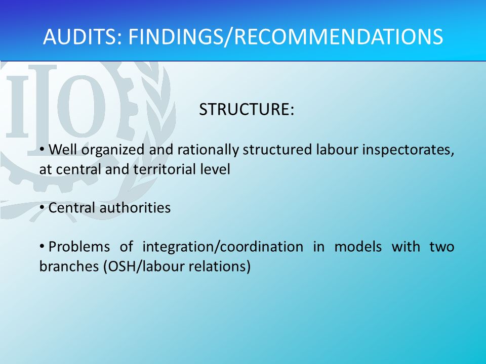 AUDITS: FINDINGS/RECOMMENDATIONS STRUCTURE: Well organized and rationally structured labour inspectorates, at central and territorial level Central authorities Problems of integration/coordination in models with two branches (OSH/labour relations)