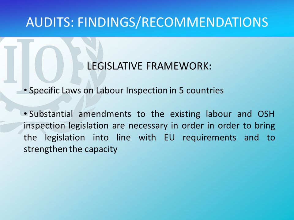 LEGISLATIVE FRAMEWORK: Specific Laws on Labour Inspection in 5 countries Substantial amendments to the existing labour and OSH inspection legislation are necessary in order in order to bring the legislation into line with EU requirements and to strengthen the capacity AUDITS: FINDINGS/RECOMMENDATIONS