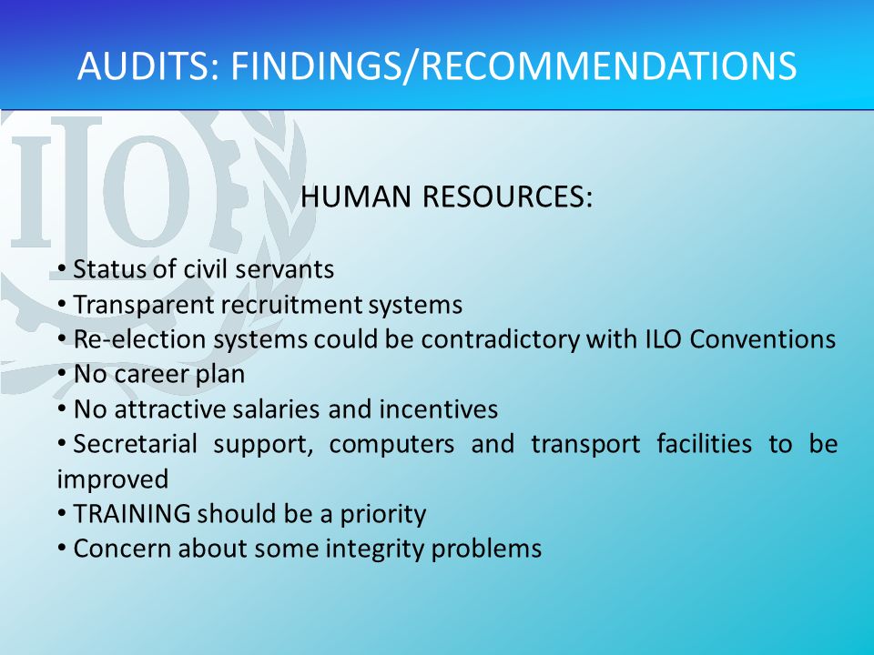 HUMAN RESOURCES: Status of civil servants Transparent recruitment systems Re-election systems could be contradictory with ILO Conventions No career plan No attractive salaries and incentives Secretarial support, computers and transport facilities to be improved TRAINING should be a priority Concern about some integrity problems AUDITS: FINDINGS/RECOMMENDATIONS