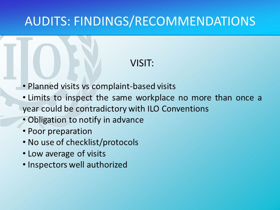 VISIT: Planned visits vs complaint-based visits Limits to inspect the same workplace no more than once a year could be contradictory with ILO Conventions Obligation to notify in advance Poor preparation No use of checklist/protocols Low average of visits Inspectors well authorized AUDITS: FINDINGS/RECOMMENDATIONS