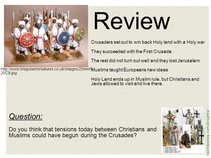necrobones.com/knights/   20C9.jpg Review Crusaders set out to win back Holy land with a Holy war They succeeded with the First Crusade The rest did not turn out well and they lost Jerusalem Muslims taught Europeans new ideas Holy Land ends up in Muslim rule, but Christians and Jews allowed to visit and live there.
