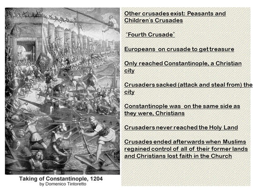 Other crusades exist: Peasants and Children ’ s Crusades Fourth Crusade Europeans on crusade to get treasure Only reached Constantinople, a Christian city Crusaders sacked (attack and steal from) the city Constantinople was on the same side as they were, Christians Crusaders never reached the Holy Land Crusades ended afterwards when Muslims regained control of all of their former lands and Christians lost faith in the Church