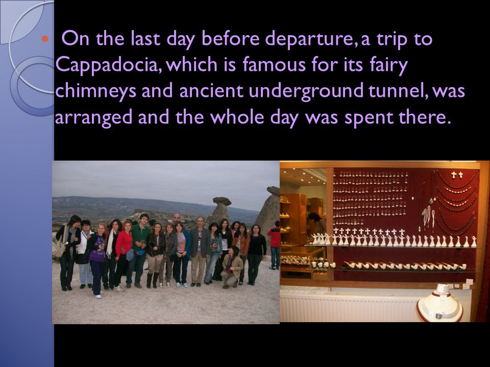On the last day before departure, a trip to Cappadocia, which is famous for its fairy chimneys and ancient underground tunnel, was arranged and the whole day was spent there.