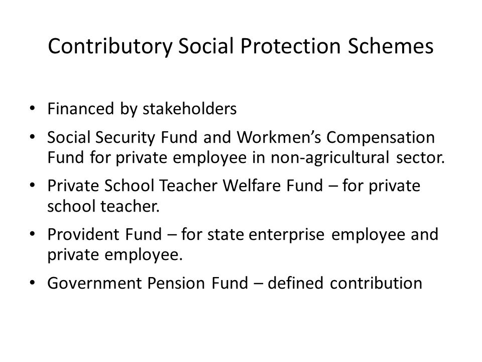 Contributory Social Protection Schemes Financed by stakeholders Social Security Fund and Workmen’s Compensation Fund for private employee in non-agricultural sector.