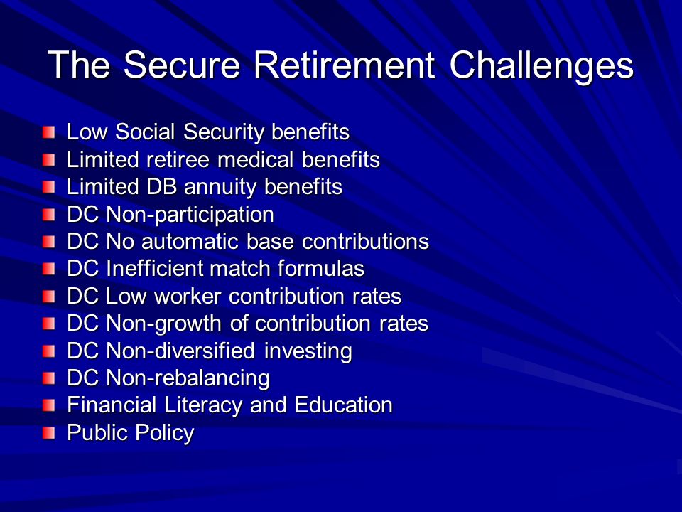 The Secure Retirement Challenges Low Social Security benefits Limited retiree medical benefits Limited DB annuity benefits DC Non-participation DC No automatic base contributions DC Inefficient match formulas DC Low worker contribution rates DC Non-growth of contribution rates DC Non-diversified investing DC Non-rebalancing Financial Literacy and Education Public Policy