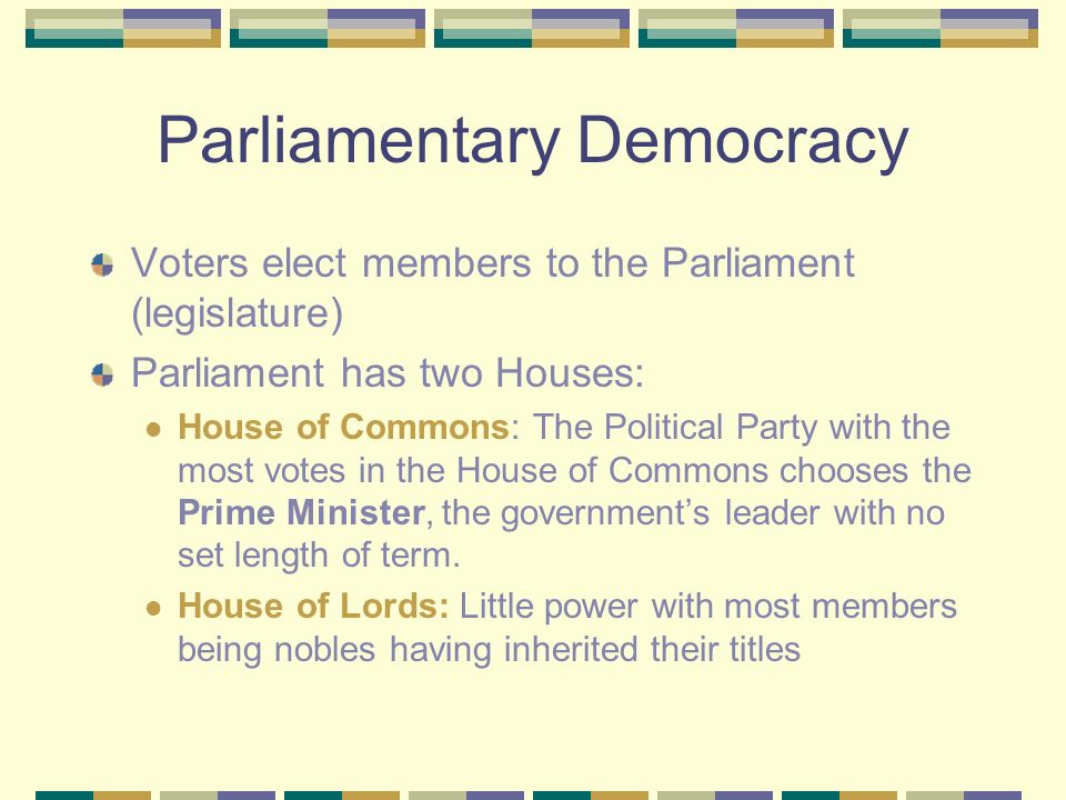Parliamentary Democracy Voters elect members to the Parliament (legislature) Parliament has two Houses: House of Commons: The Political Party with the most votes in the House of Commons chooses the Prime Minister, the government’s leader with no set length of term.