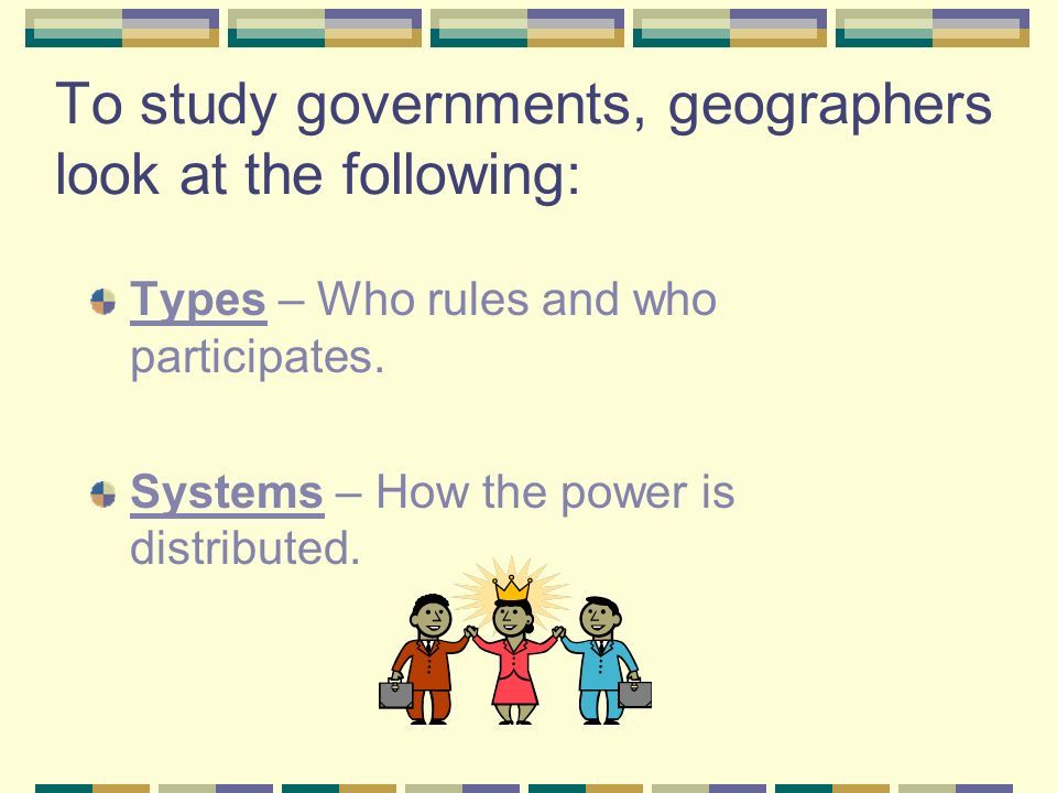 To study governments, geographers look at the following: Types – Who rules and who participates.