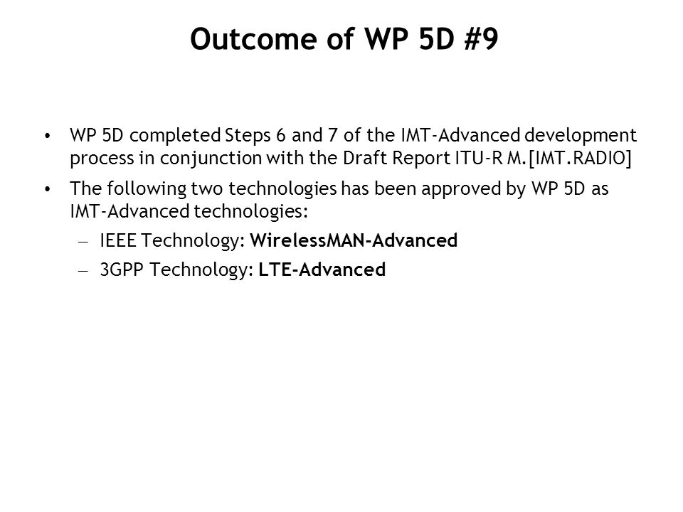 WP 5D completed Steps 6 and 7 of the IMT-Advanced development process in conjunction with the Draft Report ITU-R M.[IMT.RADIO] The following two technologies has been approved by WP 5D as IMT-Advanced technologies: – IEEE Technology: WirelessMAN-Advanced – 3GPP Technology: LTE-Advanced Outcome of WP 5D #9