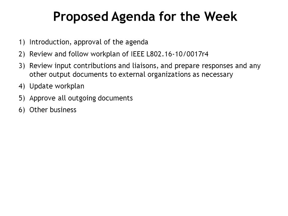1) Introduction, approval of the agenda 2) Review and follow workplan of IEEE L /0017r4 3) Review input contributions and liaisons, and prepare responses and any other output documents to external organizations as necessary 4) Update workplan 5) Approve all outgoing documents 6) Other business Proposed Agenda for the Week