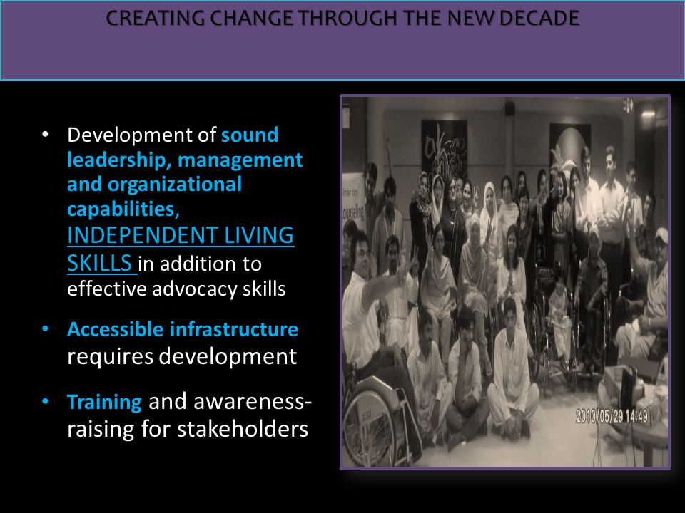 INDEPENDENT LIVING SKILLS Development of sound leadership, management and organizational capabilities, INDEPENDENT LIVING SKILLS in addition to effective advocacy skills Accessible infrastructure requires development Training and awareness- raising for stakeholders CREATING CHANGE THROUGH THE NEW DECADE