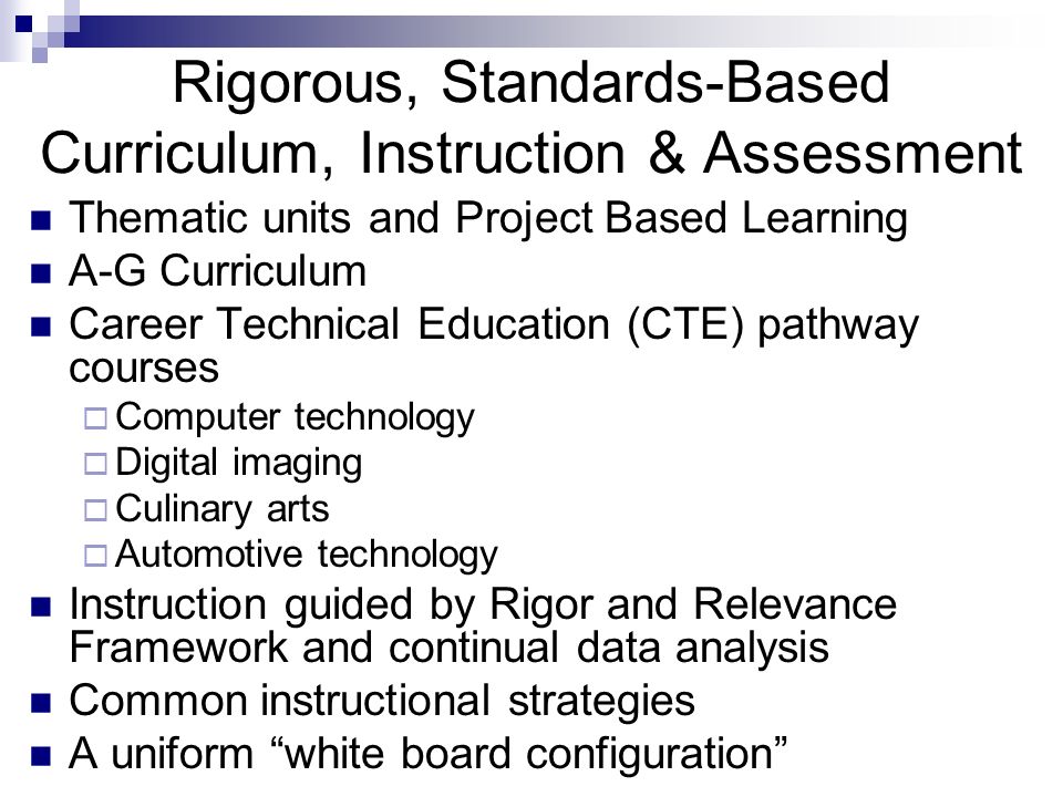Rigorous, Standards-Based Curriculum, Instruction & Assessment Thematic units and Project Based Learning A-G Curriculum Career Technical Education (CTE) pathway courses  Computer technology  Digital imaging  Culinary arts  Automotive technology Instruction guided by Rigor and Relevance Framework and continual data analysis Common instructional strategies A uniform white board configuration