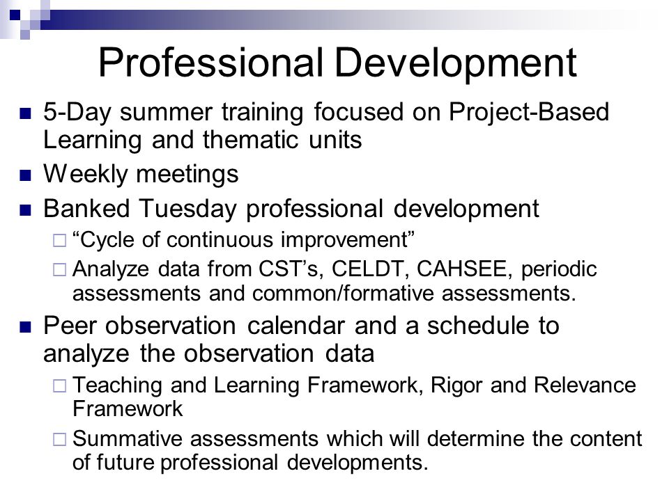 Professional Development 5-Day summer training focused on Project-Based Learning and thematic units Weekly meetings Banked Tuesday professional development  Cycle of continuous improvement  Analyze data from CST’s, CELDT, CAHSEE, periodic assessments and common/formative assessments.